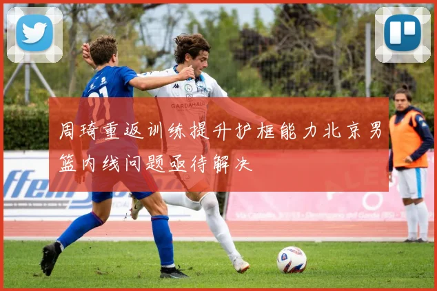周琦重返训练提升护框能力北京男篮内线问题亟待解决