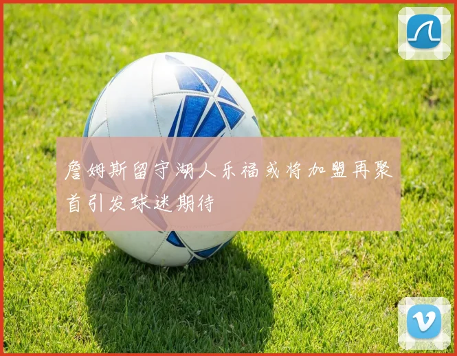 詹姆斯留守湖人乐福或将加盟再聚首引发球迷期待