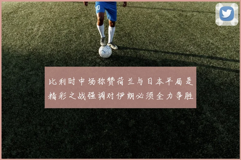 比利时中场称赞荷兰与日本平局是精彩之战强调对伊朗必须全力争胜