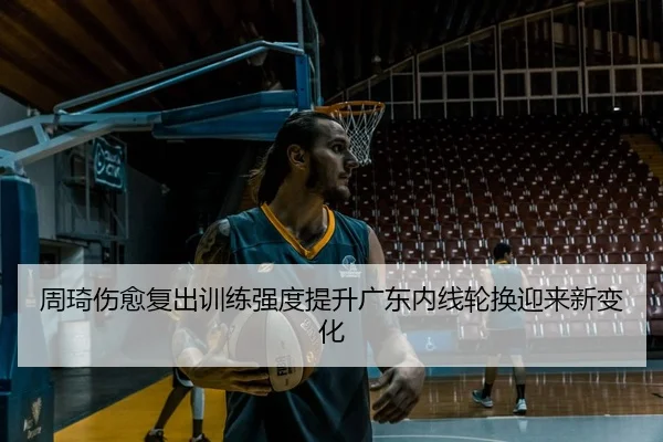周琦伤愈复出训练强度提升广东内线轮换迎来新变化